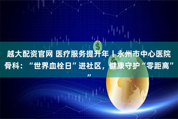 越大配资官网 医疗服务提升年丨永州市中心医院骨科:“世界血栓日”进社区,健康守护“零距离”