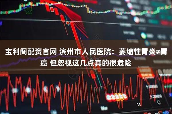 宝利阁配资官网 滨州市人民医院：萎缩性胃炎≠胃癌 但忽视这几点真的很危险