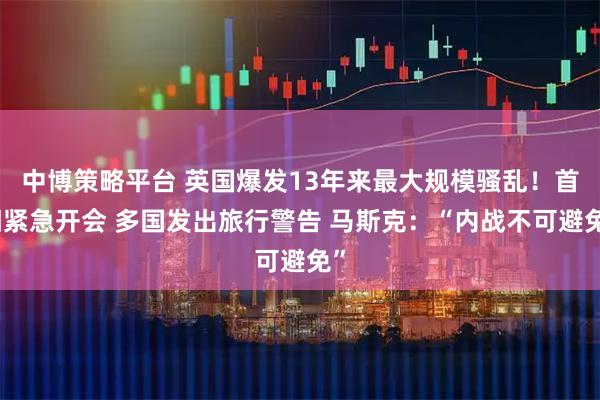 中博策略平台 英国爆发13年来最大规模骚乱！首相紧急开会 多国发出旅行警告 马斯克：“内战不可避免”