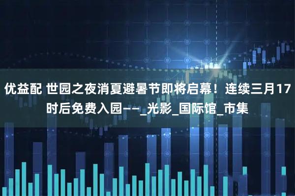 优益配 世园之夜消夏避暑节即将启幕！连续三月17时后免费入园——_光影_国际馆_市集