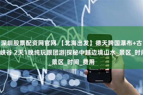 深圳股票配资网官网 【北海出发】德天跨国瀑布+古龙山大峡谷 2天1晚纯玩跟团游|探秘中越边境山水_景区_时间_费用