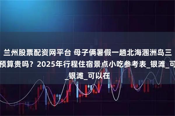 兰州股票配资网平台 母子俩暑假一趟北海涠洲岛三日游预算贵吗？2025年行程住宿景点小吃参考表_银滩_可以在
