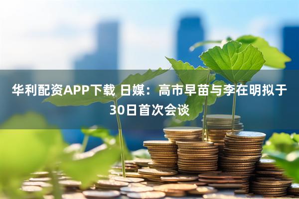 华利配资APP下载 日媒：高市早苗与李在明拟于30日首次会谈
