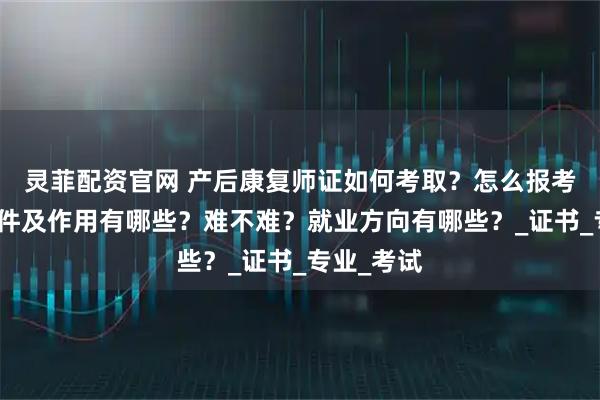 灵菲配资官网 产后康复师证如何考取？怎么报考，报考条件及作用有哪些？难不难？就业方向有哪些？_证书_专业_考试