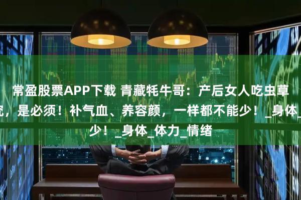 常盈股票APP下载 青藏牦牛哥：产后女人吃虫草，不是讲究，是必须！补气血、养容颜，一样都不能少！_身体_体力_情绪