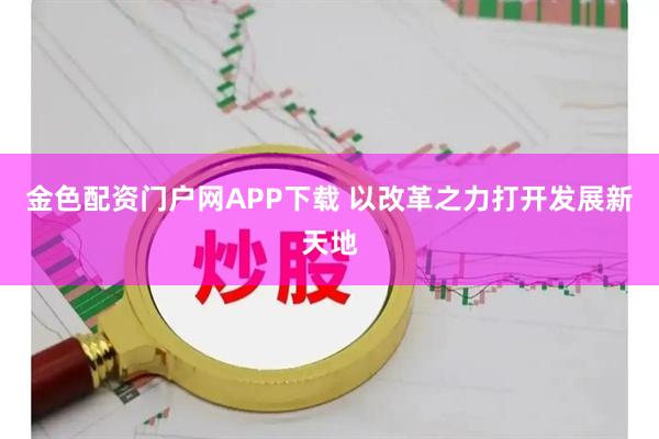 金色配资门户网APP下载 以改革之力打开发展新天地