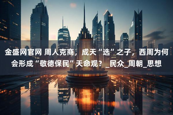 金盛网官网 周人克商，成天“选”之子，西周为何会形成“敬德保民”天命观？_民众_周朝_思想