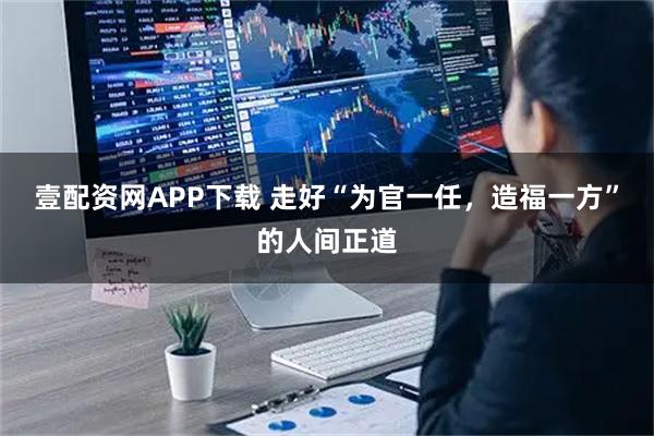 壹配资网APP下载 走好“为官一任，造福一方”的人间正道
