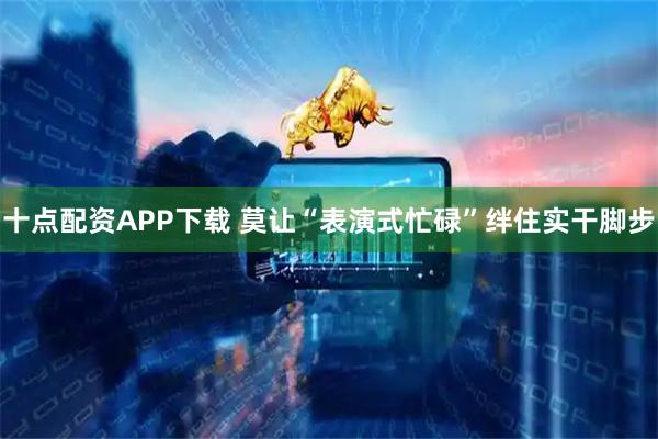 十点配资APP下载 莫让“表演式忙碌”绊住实干脚步