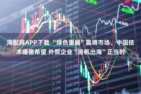 淘配网APP下载 “绿色重器”赢得市场、中国技术播撒希望 外贸企业“扬帆出海”正当时