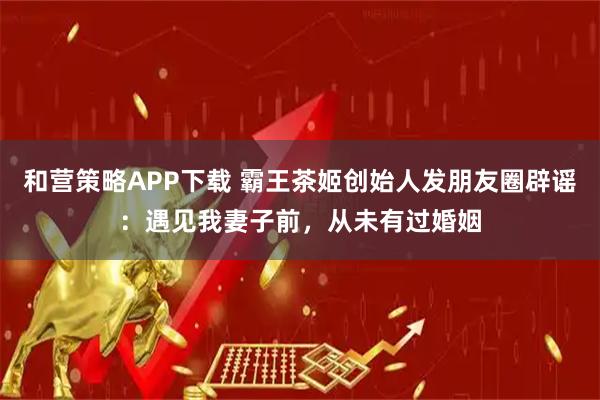 和营策略APP下载 霸王茶姬创始人发朋友圈辟谣：遇见我妻子前，从未有过婚姻