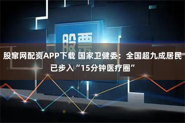 股窜网配资APP下载 国家卫健委：全国超九成居民已步入“15分钟医疗圈”
