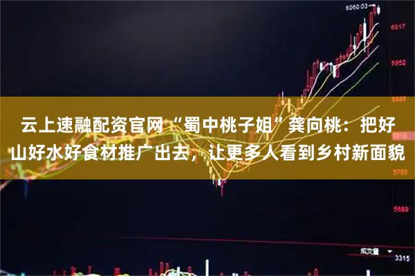 云上速融配资官网 “蜀中桃子姐”龚向桃：把好山好水好食材推广出去，让更多人看到乡村新面貌