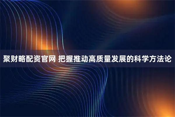 聚财略配资官网 把握推动高质量发展的科学方法论