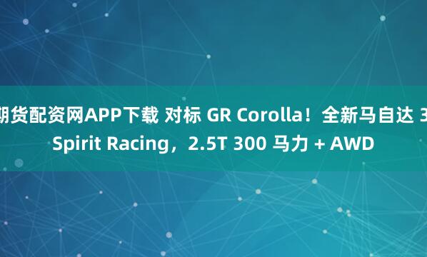 期货配资网APP下载 对标 GR Corolla！全新马自达 3 Spirit Racing，2.5T 300 马力 + AWD