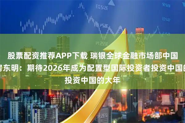股票配资推荐APP下载 瑞银全球金融市场部中国主管房东明：期待2026年成为配置型国际投资者投资中国的大年