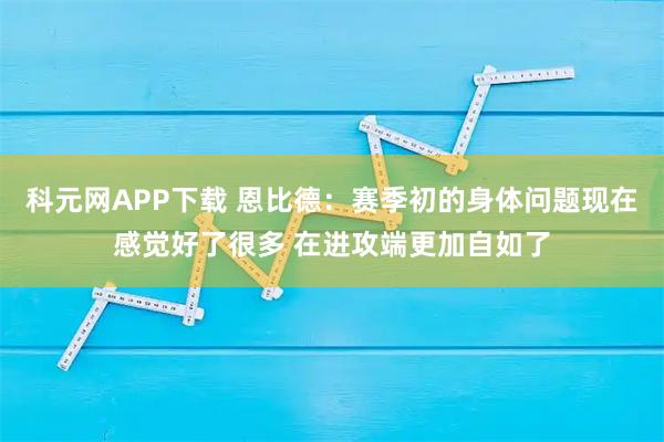 科元网APP下载 恩比德：赛季初的身体问题现在感觉好了很多 在进攻端更加自如了