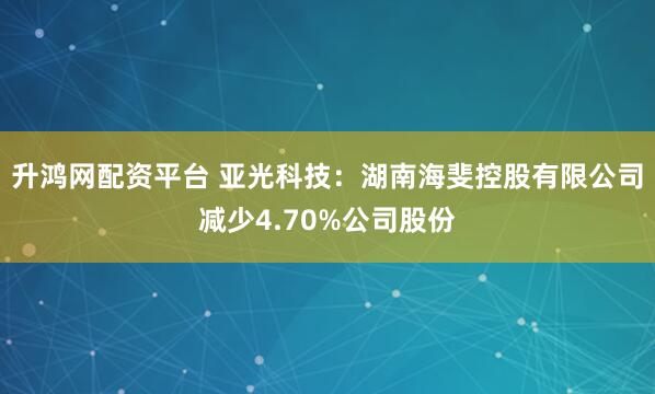 升鸿网配资平台 亚光科技：湖南海斐控股有限公司减少4.70%公司股份