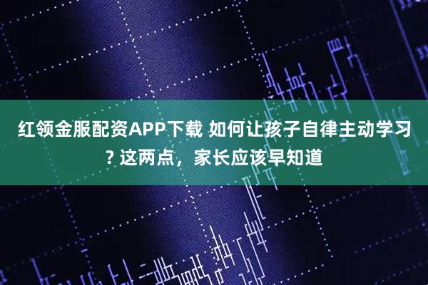 红领金服配资APP下载 如何让孩子自律主动学习? 这两点，家长应该早知道