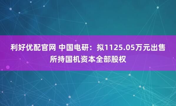 利好优配官网 中国电研：拟1125.05万元出售所持国机资本全部股权
