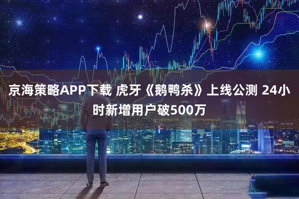 京海策略APP下载 虎牙《鹅鸭杀》上线公测 24小时新增用户破500万
