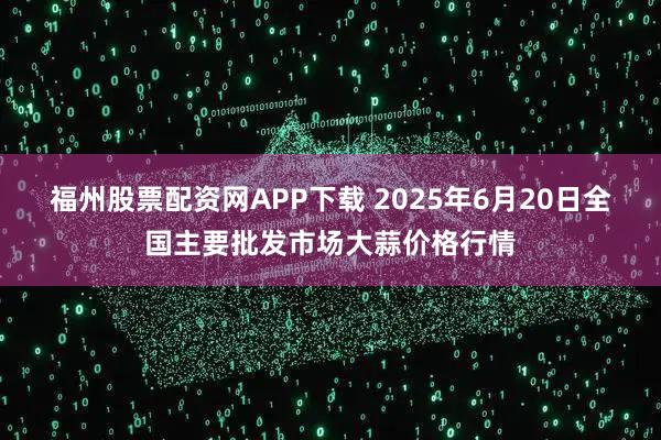 福州股票配资网APP下载 2025年6月20日全国主要批发市场大蒜价格行情