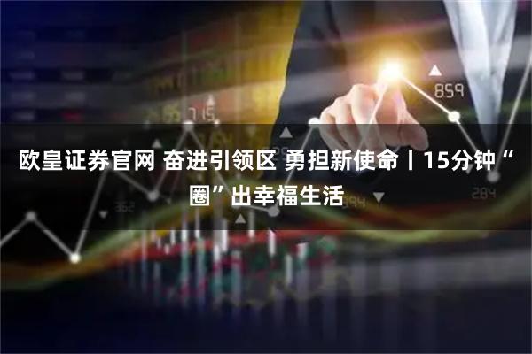欧皇证券官网 奋进引领区 勇担新使命丨15分钟“圈”出幸福生活